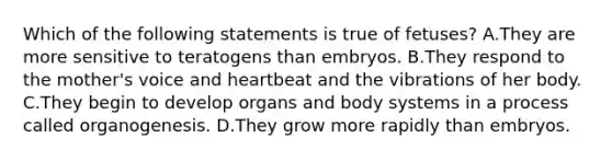 Which of the following statements is true of fetuses? A.They are more sensitive to teratogens than embryos. B.They respond to the mother's voice and heartbeat and the vibrations of her body. C.They begin to develop organs and body systems in a process called organogenesis. D.They grow more rapidly than embryos.