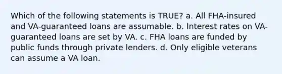 Which of the following statements is TRUE? a. All FHA-insured and VA-guaranteed loans are assumable. b. Interest rates on VA-guaranteed loans are set by VA. c. FHA loans are funded by public funds through private lenders. d. Only eligible veterans can assume a VA loan.