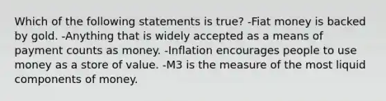 Which of the following statements is true? -Fiat money is backed by gold. -Anything that is widely accepted as a means of payment counts as money. -Inflation encourages people to use money as a store of value. -M3 is the measure of the most liquid components of money.