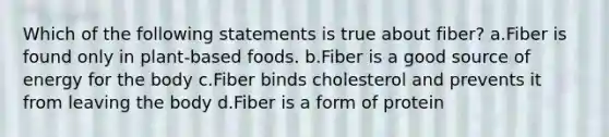 Which of the following statements is true about fiber? a.Fiber is found only in plant-based foods. b.Fiber is a good source of energy for the body c.Fiber binds cholesterol and prevents it from leaving the body d.Fiber is a form of protein