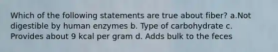 Which of the following statements are true about fiber? a.Not digestible by human enzymes b. Type of carbohydrate c. Provides about 9 kcal per gram d. Adds bulk to the feces