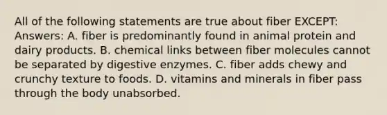 All of the following statements are true about fiber EXCEPT: Answers: A. fiber is predominantly found in animal protein and dairy products. B. chemical links between fiber molecules cannot be separated by digestive enzymes. C. fiber adds chewy and crunchy texture to foods. D. vitamins and minerals in fiber pass through the body unabsorbed.