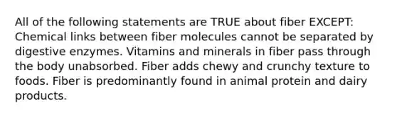 All of the following statements are TRUE about fiber EXCEPT: Chemical links between fiber molecules cannot be separated by digestive enzymes. Vitamins and minerals in fiber pass through the body unabsorbed. Fiber adds chewy and crunchy texture to foods. Fiber is predominantly found in animal protein and dairy products.