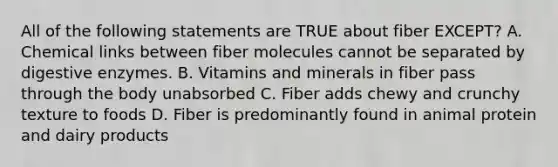 All of the following statements are TRUE about fiber EXCEPT? A. Chemical links between fiber molecules cannot be separated by digestive enzymes. B. Vitamins and minerals in fiber pass through the body unabsorbed C. Fiber adds chewy and crunchy texture to foods D. Fiber is predominantly found in animal protein and dairy products