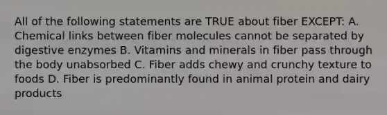 All of the following statements are TRUE about fiber EXCEPT: A. Chemical links between fiber molecules cannot be separated by digestive enzymes B. Vitamins and minerals in fiber pass through the body unabsorbed C. Fiber adds chewy and crunchy texture to foods D. Fiber is predominantly found in animal protein and dairy products