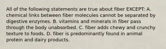 All of the following statements are true about fiber EXCEPT: A. chemical links between fiber molecules cannot be separated by digestive enzymes. B. vitamins and minerals in fiber pass through the body unabsorbed. C. fiber adds chewy and crunchy texture to foods. D. fiber is predominantly found in animal protein and dairy products.