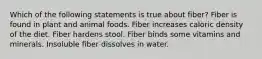 Which of the following statements is true about fiber? Fiber is found in plant and animal foods. Fiber increases caloric density of the diet. Fiber hardens stool. Fiber binds some vitamins and minerals. Insoluble fiber dissolves in water.