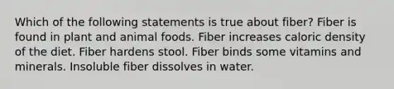 Which of the following statements is true about fiber? Fiber is found in plant and animal foods. Fiber increases caloric density of the diet. Fiber hardens stool. Fiber binds some vitamins and minerals. Insoluble fiber dissolves in water.