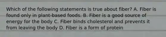 Which of the following statements is true about fiber? A. Fiber is found only in plant-based foods. B. Fiber is a good source of energy for the body C. Fiber binds cholesterol and prevents it from leaving the body D. Fiber is a form of protein