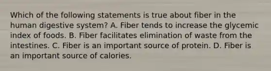 Which of the following statements is true about fiber in the human digestive system? A. Fiber tends to increase the glycemic index of foods. B. Fiber facilitates elimination of waste from the intestines. C. Fiber is an important source of protein. D. Fiber is an important source of calories.