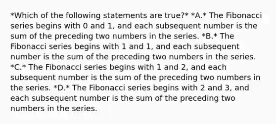 *Which of the following statements are true?* *A.* The Fibonacci series begins with 0 and 1, and each subsequent number is the sum of the preceding two numbers in the series. *B.* The Fibonacci series begins with 1 and 1, and each subsequent number is the sum of the preceding two numbers in the series. *C.* The Fibonacci series begins with 1 and 2, and each subsequent number is the sum of the preceding two numbers in the series. *D.* The Fibonacci series begins with 2 and 3, and each subsequent number is the sum of the preceding two numbers in the series.