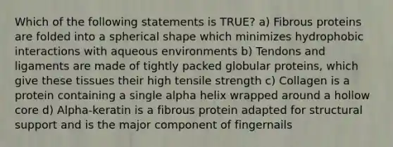 Which of the following statements is TRUE? a) Fibrous proteins are folded into a spherical shape which minimizes hydrophobic interactions with aqueous environments b) Tendons and ligaments are made of tightly packed globular proteins, which give these tissues their high tensile strength c) Collagen is a protein containing a single alpha helix wrapped around a hollow core d) Alpha-keratin is a fibrous protein adapted for structural support and is the major component of fingernails