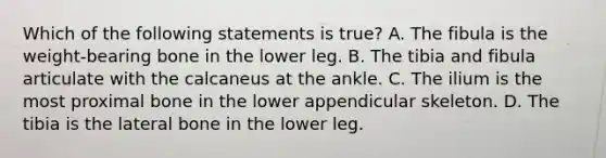 Which of the following statements is true? A. The fibula is the weight-bearing bone in the lower leg. B. The tibia and fibula articulate with the calcaneus at the ankle. C. The ilium is the most proximal bone in the lower appendicular skeleton. D. The tibia is the lateral bone in the lower leg.