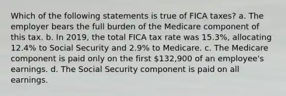 Which of the following statements is true of FICA taxes? a. The employer bears the full burden of the Medicare component of this tax. b. In 2019, the total FICA tax rate was 15.3%, allocating 12.4% to Social Security and 2.9% to Medicare. c. The Medicare component is paid only on the first 132,900 of an employee's earnings. d. The Social Security component is paid on all earnings.