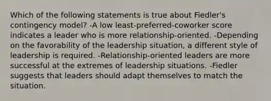 Which of the following statements is true about Fiedler's contingency model? -A low least-preferred-coworker score indicates a leader who is more relationship-oriented. -Depending on the favorability of the leadership situation, a different style of leadership is required. -Relationship-oriented leaders are more successful at the extremes of leadership situations. -Fiedler suggests that leaders should adapt themselves to match the situation.