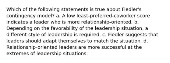 Which of the following statements is true about Fiedler's contingency model? a. A low least-preferred-coworker score indicates a leader who is more relationship-oriented. b. Depending on the favorability of the leadership situation, a different style of leadership is required. c. Fiedler suggests that leaders should adapt themselves to match the situation. d. Relationship-oriented leaders are more successful at the extremes of leadership situations.