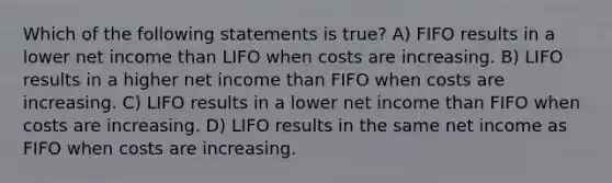 Which of the following statements is true? A) FIFO results in a lower net income than LIFO when costs are increasing. B) LIFO results in a higher net income than FIFO when costs are increasing. C) LIFO results in a lower net income than FIFO when costs are increasing. D) LIFO results in the same net income as FIFO when costs are increasing.