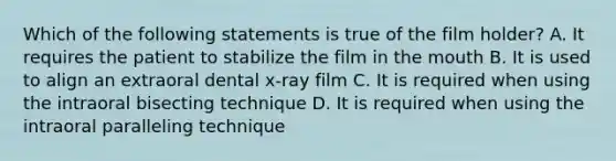 Which of the following statements is true of the film holder? A. It requires the patient to stabilize the film in the mouth B. It is used to align an extraoral dental x-ray film C. It is required when using the intraoral bisecting technique D. It is required when using the intraoral paralleling technique