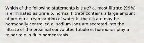 Which of the following statements is true? a. most filtrate (99%) is eliminated as urine b. normal filtrate contains a large amount of protein c. reabsorption of water in the filtrate may be hormonally controlled d. sodium ions are secreted into the filtrate of the proximal convoluted tubule e. hormones play a minor role in fluid homeostasis