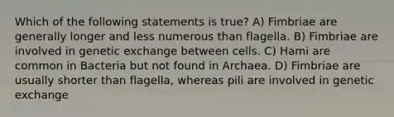 Which of the following statements is true? A) Fimbriae are generally longer and less numerous than flagella. B) Fimbriae are involved in genetic exchange between cells. C) Hami are common in Bacteria but not found in Archaea. D) Fimbriae are usually shorter than flagella, whereas pili are involved in genetic exchange