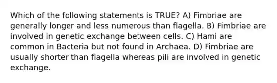 Which of the following statements is TRUE? A) Fimbriae are generally longer and less numerous than flagella. B) Fimbriae are involved in genetic exchange between cells. C) Hami are common in Bacteria but not found in Archaea. D) Fimbriae are usually shorter than flagella whereas pili are involved in genetic exchange.