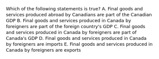 Which of the following statements is true? A. Final goods and services produced abroad by Canadians are part of the Canadian GDP B. Final goods and services produced in Canada by foreigners are part of the foreign country's GDP C. Final goods and services produced in Canada by foreigners are part of Canada's GDP D. Final goods and services produced in Canada by foreigners are imports E. Final goods and services produced in Canada by foreigners are exports