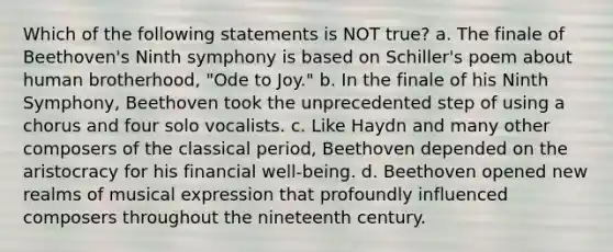 Which of the following statements is NOT true? a. The finale of Beethoven's Ninth symphony is based on Schiller's poem about human brotherhood, "Ode to Joy." b. In the finale of his Ninth Symphony, Beethoven took the unprecedented step of using a chorus and four solo vocalists. c. Like Haydn and many other composers of the classical period, Beethoven depended on the aristocracy for his financial well-being. d. Beethoven opened new realms of musical expression that profoundly influenced composers throughout the nineteenth century.