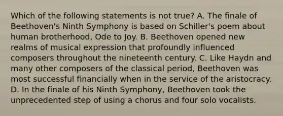 Which of the following statements is not true? A. The finale of Beethoven's Ninth Symphony is based on Schiller's poem about human brotherhood, Ode to Joy. B. Beethoven opened new realms of musical expression that profoundly influenced composers throughout the nineteenth century. C. Like Haydn and many other composers of the classical period, Beethoven was most successful financially when in the service of the aristocracy. D. In the finale of his Ninth Symphony, Beethoven took the unprecedented step of using a chorus and four solo vocalists.