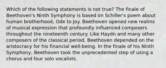 Which of the following statements is not true? The finale of Beethoven's Ninth Symphony is based on Schiller's poem about human brotherhood, Ode to Joy. Beethoven opened new realms of musical expression that profoundly influenced composers throughout the nineteenth century. Like Haydn and many other composers of the classical period, Beethoven depended on the aristocracy for his financial well-being. In the finale of his Ninth Symphony, Beethoven took the unprecedented step of using a chorus and four solo vocalists.