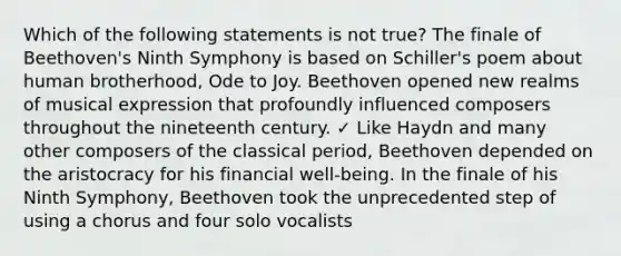 Which of the following statements is not true? The finale of Beethoven's Ninth Symphony is based on Schiller's poem about human brotherhood, Ode to Joy. Beethoven opened new realms of musical expression that profoundly influenced composers throughout the nineteenth century. ✓ Like Haydn and many other composers of the classical period, Beethoven depended on the aristocracy for his financial well-being. In the finale of his Ninth Symphony, Beethoven took the unprecedented step of using a chorus and four solo vocalists