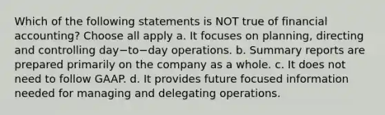 Which of the following statements is NOT true of financial​ accounting? Choose all apply a. It focuses on​ planning, directing and controlling day−to−day operations. b. Summary reports are prepared primarily on the company as a whole. c. It does not need to follow GAAP. d. It provides future focused information needed for managing and delegating operations.