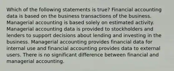 Which of the following statements is true? Financial accounting data is based on the business transactions of the business. Managerial accounting is based solely on estimated activity. Managerial accounting data is provided to stockholders and lenders to support decisions about lending and investing in the business. Managerial accounting provides financial data for internal use and financial accounting provides data to external users. There is no significant difference between financial and managerial accounting.