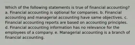 Which of the following statements is true of financial accounting? a. Financial accounting is optional for companies. b. Financial accounting and managerial accounting have same objectives. c. Financial accounting reports are based on accounting principles. d. Financial accounting information has no relevance for the employees of a company. e. Managerial accounting is a branch of financial accounting.