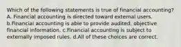 Which of the following statements is true of financial accounting? A. Financial accounting is directed toward external users. b.Financial accounting is able to provide audited, objective financial information. c.Financial accounting is subject to externally imposed rules. d.All of these choices are correct.