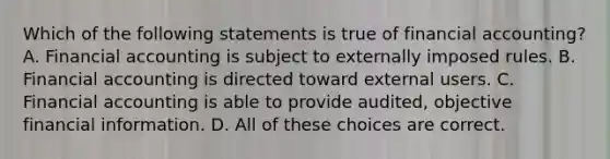 Which of the following statements is true of financial accounting? A. Financial accounting is subject to externally imposed rules. B. Financial accounting is directed toward external users. C. Financial accounting is able to provide audited, objective financial information. D. All of these choices are correct.