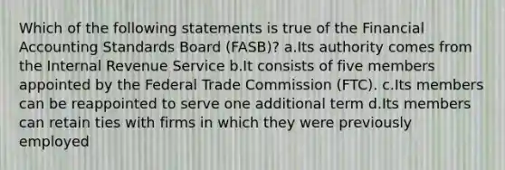 Which of the following statements is true of the Financial Accounting Standards Board (FASB)? a.Its authority comes from the Internal Revenue Service b.It consists of five members appointed by the Federal Trade Commission (FTC). c.Its members can be reappointed to serve one additional term d.Its members can retain ties with firms in which they were previously employed