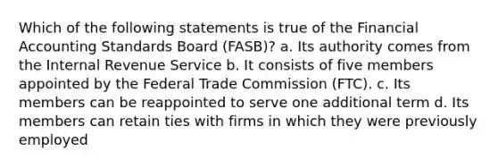 Which of the following statements is true of the Financial Accounting Standards Board (FASB)? a. Its authority comes from the Internal Revenue Service b. It consists of five members appointed by the Federal Trade Commission (FTC). c. Its members can be reappointed to serve one additional term d. Its members can retain ties with firms in which they were previously employed