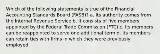 Which of the following statements is true of the Financial Accounting Standards Board (FASB)? a. Its authority comes from the Internal Revenue Service b. It consists of five members appointed by the Federal Trade Commission (FTC) c. Its members can be reappointed to serve one additional term d. Its members can retain ties with firms in which they were previously employed