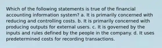 Which of the following statements is true of the financial accounting information system? a. It is primarily concerned with reducing and controlling costs. b. It is primarily concerned with producing outputs for external users. c. It is governed by the inputs and rules defined by the people in the company. d. It uses predetermined costs for recording transactions.