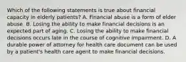 Which of the following statements is true about financial capacity in elderly patients? A. Financial abuse is a form of elder abuse. B. Losing the ability to make financial decisions is an expected part of aging. C. Losing the ability to make financial decisions occurs late in the course of cognitive impairment. D. A durable power of attorney for health care document can be used by a patient's health care agent to make financial decisions.