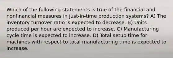 Which of the following statements is true of the financial and nonfinancial measures in just-in-time production systems? A) The inventory turnover ratio is expected to decrease. B) Units produced per hour are expected to increase. C) Manufacturing cycle time is expected to increase. D) Total setup time for machines with respect to total manufacturing time is expected to increase.