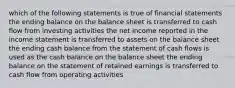 which of the following statements is true of financial statements the ending balance on the balance sheet is transferred to cash flow from investing activities the net income reported in the income statement is transferred to assets on the balance sheet the ending cash balance from the statement of cash flows is used as the cash balance on the balance sheet the ending balance on the statement of retained earnings is transferred to cash flow from operating activities