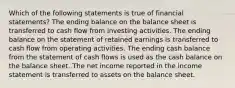 Which of the following statements is true of financial statements? The ending balance on the balance sheet is transferred to cash flow from investing activities. The ending balance on the statement of retained earnings is transferred to cash flow from operating activities. The ending cash balance from the statement of cash flows is used as the cash balance on the balance sheet. The net income reported in the income statement is transferred to assets on the balance sheet.