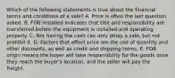 Which of the following statements is true about the financial terms and conditions of a sale? A. Price is often the last question asked. B. FOB installed indicates that title and responsibility are transferred before the equipment is installed and operating properly. C. Not having the cash can only delay a sale, but not prohibit it. D. Factors that affect price are the use of quantity and other discounts, as well as credit and shipping terms. E. FOB origin means the buyer will take responsibility for the goods once they reach the buyer's location, and the seller will pay the freight.