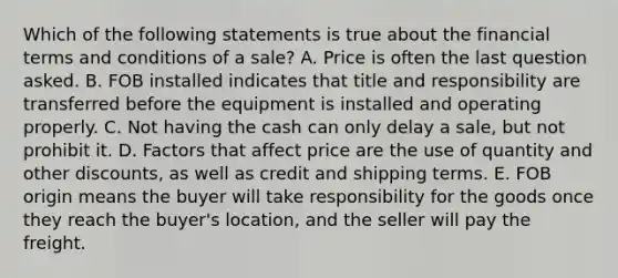 Which of the following statements is true about the financial terms and conditions of a sale? A. Price is often the last question asked. B. FOB installed indicates that title and responsibility are transferred before the equipment is installed and operating properly. C. Not having the cash can only delay a sale, but not prohibit it. D. Factors that affect price are the use of quantity and other discounts, as well as credit and shipping terms. E. FOB origin means the buyer will take responsibility for the goods once they reach the buyer's location, and the seller will pay the freight.