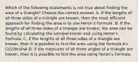 Which of the following statements is not true about finding the area of a​ triangle? Choose the correct answer. A. If the lengths of all three sides of a triangle are​ known, then the most efficient approach for finding the area is to use​ Heron's Formula. B. If the lengths of all three sides of a triangle are​ known, the area can be found by calculating the semiperimeter and using​ Heron's Formula. C. If the lengths of all three sides of a triangle are​ known, then it is possible to find the area using the formula A=(1/2)bcsinA D. If the measures of all three angles of a triangle are​ known, then it is possible to find the area using​ Heron's Formula.