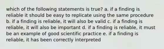 which of the following statements is true? a. if a finding is reliable it should be easy to replicate using the same procedure b. if a finding is reliable, it will also be valid c. if a finding is reliable, it will also be important d. if a finding is reliable, it must be an example of good scientific practice e. if a finding is reliable, it has been correctly interpreted