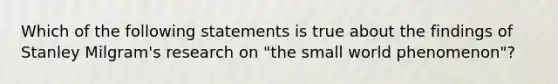 Which of the following statements is true about the findings of Stanley Milgram's research on "the small world phenomenon"?