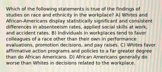 Which of the following statements is true of the findings of studies on race and ethnicity in the workplace? A) Whites and African-Americans display statistically significant and consistent differences in absenteeism rates, applied social skills at work, and accident rates. B) Individuals in workplaces tend to favor colleagues of a race other than their own in performance evaluations, promotion decisions, and pay raises. C) Whites favor affirmative action programs and policies to a far greater degree than do African Americans. D) African Americans generally do worse than Whites in decisions related to the workplace.