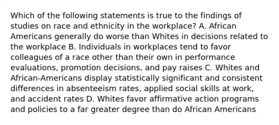 Which of the following statements is true to the findings of studies on race and ethnicity in the workplace? A. African Americans generally do worse than Whites in decisions related to the workplace B. Individuals in workplaces tend to favor colleagues of a race other than their own in performance evaluations, promotion decisions, and pay raises C. Whites and African-Americans display statistically significant and consistent differences in absenteeism rates, applied social skills at work, and accident rates D. Whites favor affirmative action programs and policies to a far greater degree than do African Americans